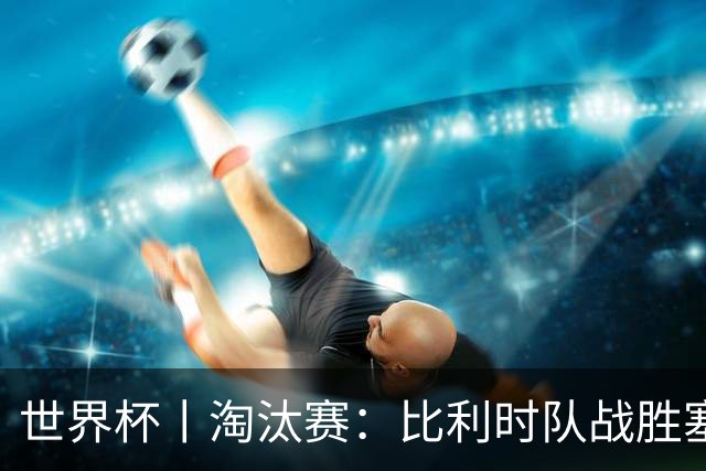世界杯丨淘汰赛：比利时队战胜塞内加尔队
