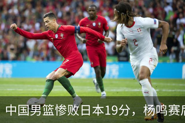 中国男篮惨败日本19分，杨鸣赛后那句话，比比分更刺耳：现在的男篮，一点骨气都没有了