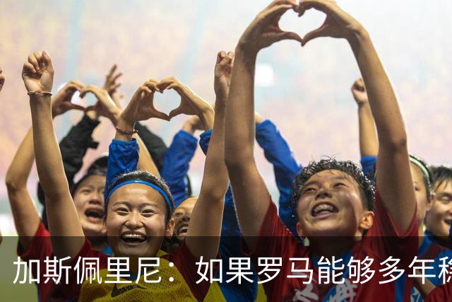 加斯佩里尼：如果罗马能够多年稳定留在欧冠区，才有底气冲击冠军
