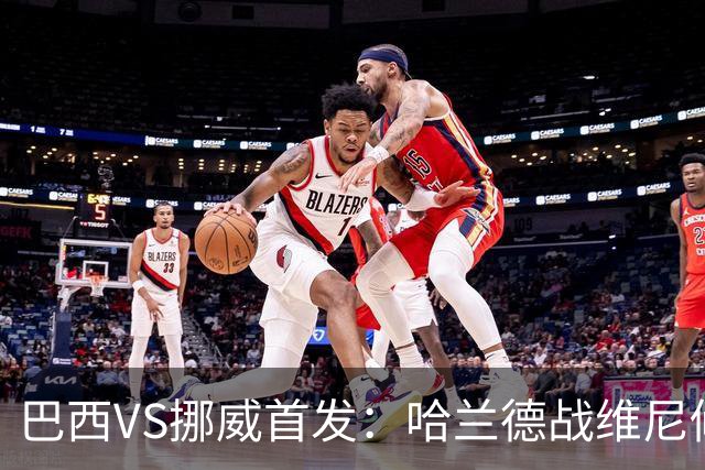 巴西VS挪威首发：哈兰德战维尼修斯 厄德高PK马丁内利