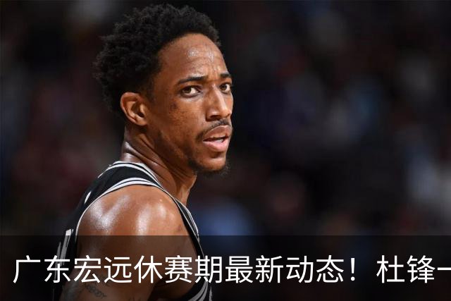 广东宏远休赛期最新动态！杜锋一手培养的队员全员被调整出队，朱总正式退出朱俊龙转会争夺战