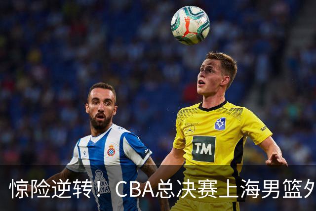惊险逆转！CBA总决赛上海男篮外援能否力挽狂澜？